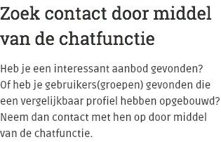 Zoek contact door middel van de chatfunctie Heb je een interessant aanbod gevonden?  Of heb je gebruikers(groepen) gevonden die een vergelijkbaar profiel hebben opgebouwd? Neem dan contact met hen op door middel van de chatfunctie.